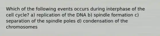 Which of the following events occurs during interphase of the cell cycle? a) replication of the DNA b) spindle formation c) separation of the spindle poles d) condensation of the chromosomes