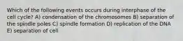 Which of the following events occurs during interphase of the cell cycle? A) condensation of the chromosomes B) separation of the spindle poles C) spindle formation D) replication of the DNA E) separation of cell