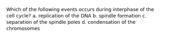 Which of the following events occurs during interphase of the cell cycle? a. replication of the DNA b. spindle formation c. separation of the spindle poles d. condensation of the chromosomes