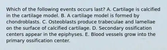 Which of the following events occurs last? A. Cartilage is calcified in the cartilage model. B. A cartilage model is formed by chondroblasts. C. Osteoblasts produce trabeculae and lamellae on the surface of calcified cartilage. D. Secondary ossification centers appear in the epiphyses. E. Blood vessels grow into the primary ossification center.