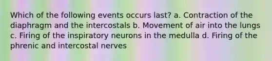 Which of the following events occurs last? a. Contraction of the diaphragm and the intercostals b. Movement of air into the lungs c. Firing of the inspiratory neurons in the medulla d. Firing of the phrenic and intercostal nerves