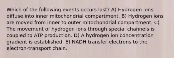 Which of the following events occurs last? A) Hydrogen ions diffuse into inner mitochondrial compartment. B) Hydrogen ions are moved from inner to outer mitochondrial compartment. C) The movement of hydrogen ions through special channels is coupled to ATP production. D) A hydrogen ion concentration gradient is established. E) NADH transfer electrons to the electron-transport chain.