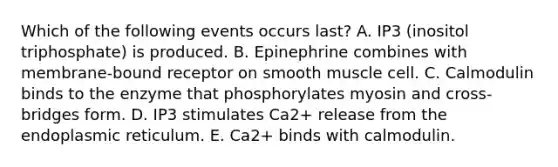 Which of the following events occurs last? A. IP3 (inositol triphosphate) is produced. B. Epinephrine combines with membrane-bound receptor on smooth muscle cell. C. Calmodulin binds to the enzyme that phosphorylates myosin and cross-bridges form. D. IP3 stimulates Ca2+ release from the endoplasmic reticulum. E. Ca2+ binds with calmodulin.