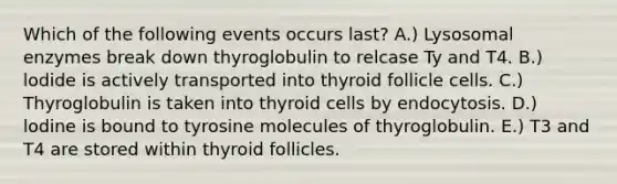 Which of the following events occurs last? A.) Lysosomal enzymes break down thyroglobulin to relcase Ty and T4. B.) lodide is actively transported into thyroid follicle cells. C.) Thyroglobulin is taken into thyroid cells by endocytosis. D.) lodine is bound to tyrosine molecules of thyroglobulin. E.) T3 and T4 are stored within thyroid follicles.