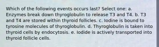 Which of the following events occurs last? Select one: a. Enzymes break down thyroglobulin to release T3 and T4. b. T3 and T4 are stored within thyroid follicles. c. Iodine is bound to tyrosine molecules of thyroglobulin. d. Thyroglobulin is taken into thyroid cells by endocytosis. e. Iodide is actively transported into thyroid follicle cells.