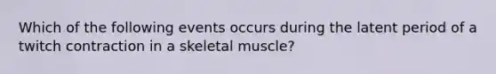 Which of the following events occurs during the latent period of a twitch contraction in a skeletal muscle?