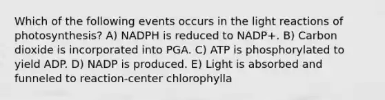 Which of the following events occurs in the <a href='https://www.questionai.com/knowledge/kSUoWrrvoC-light-reactions' class='anchor-knowledge'>light reactions</a> of photosynthesis? A) NADPH is reduced to NADP+. B) Carbon dioxide is incorporated into PGA. C) ATP is phosphorylated to yield ADP. D) NADP is produced. E) Light is absorbed and funneled to reaction-center chlorophylla