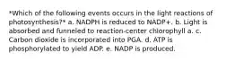 *Which of the following events occurs in the light reactions of photosynthesis?* a. NADPH is reduced to NADP+. b. Light is absorbed and funneled to reaction-center chlorophyll a. c. Carbon dioxide is incorporated into PGA. d. ATP is phosphorylated to yield ADP. e. NADP is produced.