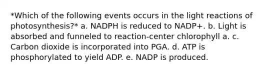 *Which of the following events occurs in the <a href='https://www.questionai.com/knowledge/kSUoWrrvoC-light-reactions' class='anchor-knowledge'>light reactions</a> of photosynthesis?* a. NADPH is reduced to NADP+. b. Light is absorbed and funneled to reaction-center chlorophyll a. c. Carbon dioxide is incorporated into PGA. d. ATP is phosphorylated to yield ADP. e. NADP is produced.