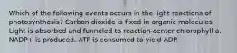 Which of the following events occurs in the light reactions of photosynthesis? Carbon dioxide is fixed in organic molecules. Light is absorbed and funneled to reaction-center chlorophyll a. NADP+ is produced. ATP is consumed to yield ADP.