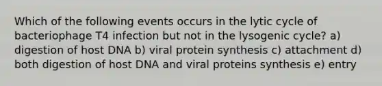 Which of the following events occurs in the lytic cycle of bacteriophage T4 infection but not in the lysogenic cycle? a) digestion of host DNA b) viral <a href='https://www.questionai.com/knowledge/kVyphSdCnD-protein-synthesis' class='anchor-knowledge'>protein synthesis</a> c) attachment d) both digestion of host DNA and viral proteins synthesis e) entry