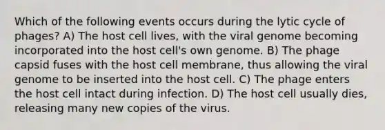 Which of the following events occurs during the lytic cycle of phages? A) The host cell lives, with the viral genome becoming incorporated into the host cell's own genome. B) The phage capsid fuses with the host cell membrane, thus allowing the viral genome to be inserted into the host cell. C) The phage enters the host cell intact during infection. D) The host cell usually dies, releasing many new copies of the virus.