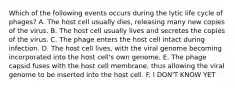 Which of the following events occurs during the lytic life cycle of phages? A. The host cell usually dies, releasing many new copies of the virus. B. The host cell usually lives and secretes the copies of the virus. C. The phage enters the host cell intact during infection. D. The host cell lives, with the viral genome becoming incorporated into the host cell's own genome. E. The phage capsid fuses with the host cell membrane, thus allowing the viral genome to be inserted into the host cell. F. I DON'T KNOW YET