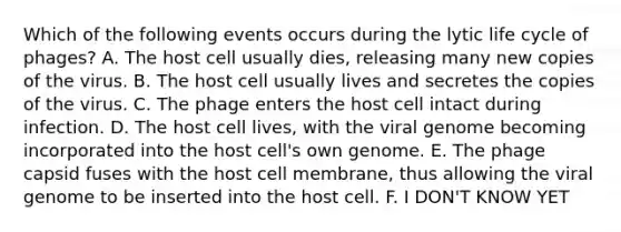 Which of the following events occurs during the lytic life cycle of phages? A. The host cell usually dies, releasing many new copies of the virus. B. The host cell usually lives and secretes the copies of the virus. C. The phage enters the host cell intact during infection. D. The host cell lives, with the viral genome becoming incorporated into the host cell's own genome. E. The phage capsid fuses with the host cell membrane, thus allowing the viral genome to be inserted into the host cell. F. I DON'T KNOW YET