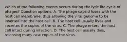 Which of the following events occurs during the lytic life cycle of phages? Question options: A. The phage capsid fuses with the host cell membrane, thus allowing the viral genome to be inserted into the host cell. B. The host cell usually lives and secretes the copies of the virus. C. The phage enters the host cell intact during infection. D. The host cell usually dies, releasing many new copies of the virus.