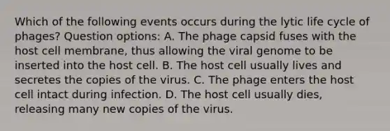 Which of the following events occurs during the lytic life cycle of phages? Question options: A. The phage capsid fuses with the host cell membrane, thus allowing the viral genome to be inserted into the host cell. B. The host cell usually lives and secretes the copies of the virus. C. The phage enters the host cell intact during infection. D. The host cell usually dies, releasing many new copies of the virus.