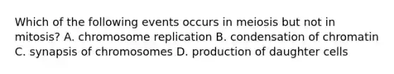 Which of the following events occurs in meiosis but not in mitosis? A. chromosome replication B. condensation of chromatin C. synapsis of chromosomes D. production of daughter cells