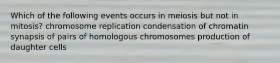 Which of the following events occurs in meiosis but not in mitosis? chromosome replication condensation of chromatin synapsis of pairs of homologous chromosomes production of daughter cells