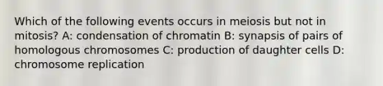 Which of the following events occurs in meiosis but not in mitosis? A: condensation of chromatin B: synapsis of pairs of homologous chromosomes C: production of daughter cells D: chromosome replication