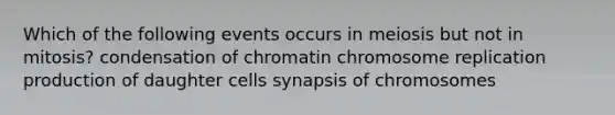 Which of the following events occurs in meiosis but not in mitosis? condensation of chromatin chromosome replication production of daughter cells synapsis of chromosomes