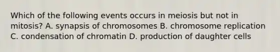 Which of the following events occurs in meiosis but not in mitosis? A. synapsis of chromosomes B. chromosome replication C. condensation of chromatin D. production of daughter cells