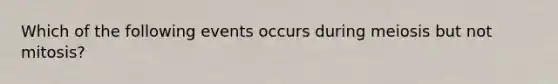 Which of the following events occurs during meiosis but not mitosis?