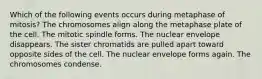 Which of the following events occurs during metaphase of mitosis? The chromosomes align along the metaphase plate of the cell. The mitotic spindle forms. The nuclear envelope disappears. The sister chromatids are pulled apart toward opposite sides of the cell. The nuclear envelope forms again. The chromosomes condense.