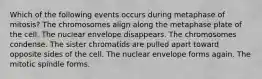 Which of the following events occurs during metaphase of mitosis? The chromosomes align along the metaphase plate of the cell. The nuclear envelope disappears. The chromosomes condense. The sister chromatids are pulled apart toward opposite sides of the cell. The nuclear envelope forms again. The mitotic spindle forms.