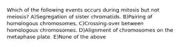 Which of the following events occurs during mitosis but not meiosis? A)Segregation of sister chromatids. B)Pairing of homologous chromosomes. C)Crossing-over between homologous chromosomes. D)Alignment of chromosomes on the metaphase plate. E)None of the above