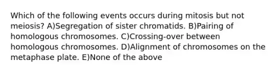 Which of the following events occurs during mitosis but not meiosis? A)Segregation of sister chromatids. B)Pairing of homologous chromosomes. C)Crossing-over between homologous chromosomes. D)Alignment of chromosomes on the metaphase plate. E)None of the above