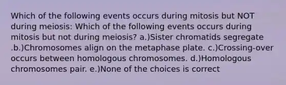 Which of the following events occurs during mitosis but NOT during meiosis: Which of the following events occurs during mitosis but not during meiosis? a.)Sister chromatids segregate .b.)Chromosomes align on the metaphase plate. c.)Crossing-over occurs between homologous chromosomes. d.)Homologous chromosomes pair. e.)None of the choices is correct