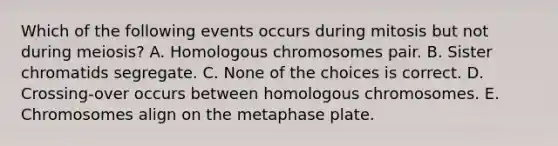 Which of the following events occurs during mitosis but not during meiosis? A. Homologous chromosomes pair. B. Sister chromatids segregate. C. None of the choices is correct. D. Crossing-over occurs between homologous chromosomes. E. Chromosomes align on the metaphase plate.