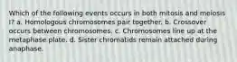 Which of the following events occurs in both mitosis and meiosis I? a. Homologous chromosomes pair together. b. Crossover occurs between chromosomes. c. Chromosomes line up at the metaphase plate. d. Sister chromatids remain attached during anaphase.