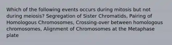 Which of the following events occurs during mitosis but not during meiosis? Segregation of Sister Chromatids, Pairing of Homologous Chromosomes, Crossing-over between homologous chromosomes, Alignment of Chromosomes at the Metaphase plate