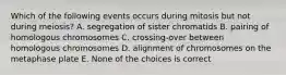 Which of the following events occurs during mitosis but not during meiosis? A. segregation of sister chromatids B. pairing of homologous chromosomes C. crossing-over between homologous chromosomes D. alignment of chromosomes on the metaphase plate E. None of the choices is correct