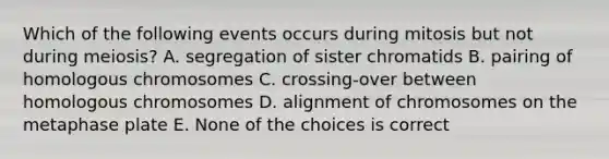 Which of the following events occurs during mitosis but not during meiosis? A. segregation of sister chromatids B. pairing of homologous chromosomes C. crossing-over between homologous chromosomes D. alignment of chromosomes on the metaphase plate E. None of the choices is correct