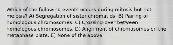 Which of the following events occurs during mitosis but not meiosis? A) Segregation of sister chromatids. B) Pairing of homologous chromosomes. C) Crossing-over between homologous chromosomes. D) Alignment of chromosomes on the metaphase plate. E) None of the above