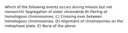 Which of the following events occurs during mitosis but not meiosis?A) Segregation of sister chromatids B) Pairing of homologous chromosomes. C) Crossing-over between homologous chromosomes. D) Alignment of chromosomes on the metaphase plate. E) None of the above