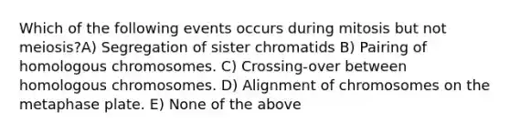 Which of the following events occurs during mitosis but not meiosis?A) Segregation of sister chromatids B) Pairing of homologous chromosomes. C) Crossing-over between homologous chromosomes. D) Alignment of chromosomes on the metaphase plate. E) None of the above