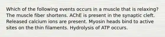 Which of the following events occurs in a muscle that is relaxing? The muscle fiber shortens. AChE is present in the synaptic cleft. Released calcium ions are present. Myosin heads bind to active sites on the thin filaments. Hydrolysis of ATP occurs.