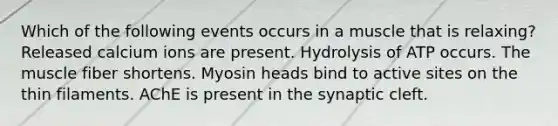 Which of the following events occurs in a muscle that is relaxing? Released calcium ions are present. Hydrolysis of ATP occurs. The muscle fiber shortens. Myosin heads bind to active sites on the thin filaments. AChE is present in the synaptic cleft.