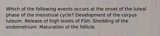 Which of the following events occurs at the onset of the luteal phase of the menstrual cycle? Development of the corpus luteum. Release of high levels of FSH. Shedding of the endometrium. Maturation of the follicle.