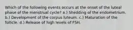 Which of the following events occurs at the onset of the luteal phase of the menstrual cycle? a.) Shedding of the endometrium. b.) Development of the corpus luteum. c.) Maturation of the follicle. d.) Release of high levels of FSH.