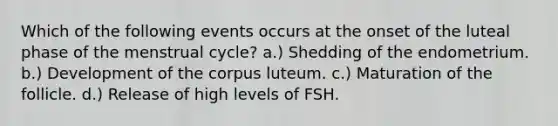 Which of the following events occurs at the onset of the luteal phase of the menstrual cycle? a.) Shedding of the endometrium. b.) Development of the corpus luteum. c.) Maturation of the follicle. d.) Release of high levels of FSH.