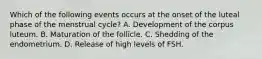 Which of the following events occurs at the onset of the luteal phase of the menstrual cycle? A. Development of the corpus luteum. B. Maturation of the follicle. C. Shedding of the endometrium. D. Release of high levels of FSH.