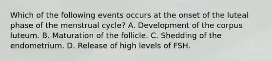 Which of the following events occurs at the onset of the luteal phase of the menstrual cycle? A. Development of the corpus luteum. B. Maturation of the follicle. C. Shedding of the endometrium. D. Release of high levels of FSH.