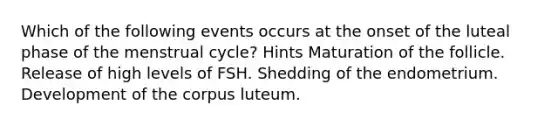 Which of the following events occurs at the onset of the luteal phase of the menstrual cycle? Hints Maturation of the follicle. Release of high levels of FSH. Shedding of the endometrium. Development of the corpus luteum.