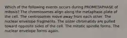 Which of the following events occurs during PROMETAPHASE of mitosis? The chromosomes align along the metaphase plate of the cell. The centrosomes move away from each other. The nuclear envelope fragments. The sister chromatids are pulled toward opposite sides of the cell. The mitotic spindle forms. The nuclear envelope forms again.