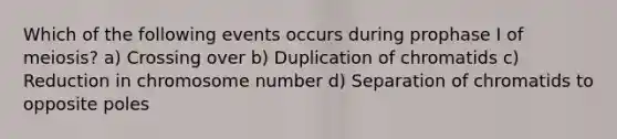 Which of the following events occurs during prophase I of meiosis? a) Crossing over b) Duplication of chromatids c) Reduction in chromosome number d) Separation of chromatids to opposite poles