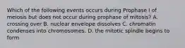 Which of the following events occurs during Prophase I of meiosis but does not occur during prophase of mitosis? A. crossing over B. nuclear envelope dissolves C. chromatin condenses into chromosomes. D. the mitotic spindle begins to form